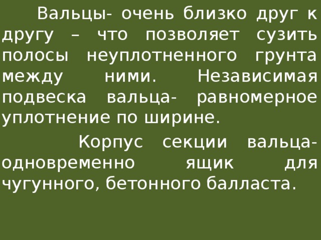  Вальцы- очень близко друг к другу – что позволяет сузить полосы неуплотненного грунта между ними. Независимая подвеска вальца- равномерное уплотнение по ширине.  Корпус секции вальца- одновременно ящик для чугунного, бетонного балласта. 