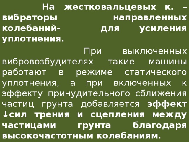  На жестковальцевых к. – вибраторы направленных колебаний- для усиления уплотнения.  При выключенных вибровозбудителях такие машины работают в режиме статического уплотнения, а при включенных к эффекту принудительного сближения частиц грунта добавляется эффект ↓сил трения и сцепления между частицами грунта благодаря высокочастотным колебаниям. 