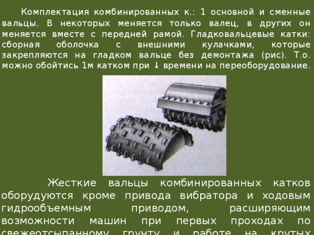  Комплектация комбинированных к.: 1 основной и сменные вальцы. В некоторых меняется только валец, в других он меняется вместе с передней рамой. Гладковальцевые катки: сборная оболочка с внешними кулачками, которые закрепляются на гладком вальце без демонтажа (рис). Т.о. можно обойтись 1м катком при ↓ времени на переоборудование.  Жесткие вальцы комбинированных катков оборудуются кроме привода вибратора и ходовым гидрообъемным приводом, расширяющим возможности машин при первых проходах по свежеотсыпанному грунту и работе на крутых продольных уклонах. 