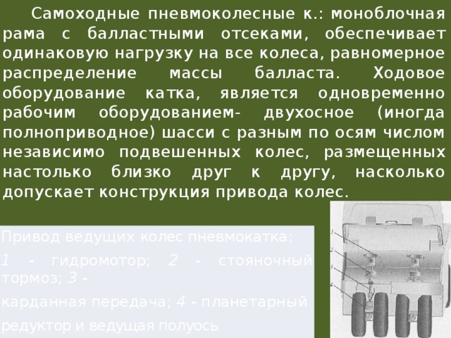  Самоходные пневмоколесные к.: моноблочная рама с балластными отсеками, обеспечивает одинаковую нагрузку на все колеса, равномерное распределение массы балласта. Ходовое оборудование катка, является одновременно рабочим оборудованием- двухосное (иногда полноприводное) шасси с разным по осям числом независимо подвешенных колес, размещенных настолько близко друг к другу, насколько допускает конструкция привода колес. Привод ведущих колес пневмокатка: 1 - гидромотор; 2 - стояночный тормоз; 3 - карданная передача; 4 - планетарный редуктор и ведущая полуось 