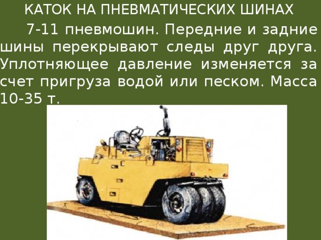  КАТОК НА ПНЕВМАТИЧЕСКИХ ШИНАХ  7-11 пневмошин. Передние и задние шины перекрывают следы друг друга. Уплотняющее давление изменяется за счет пригруза водой или песком. Масса 10-35 т. 