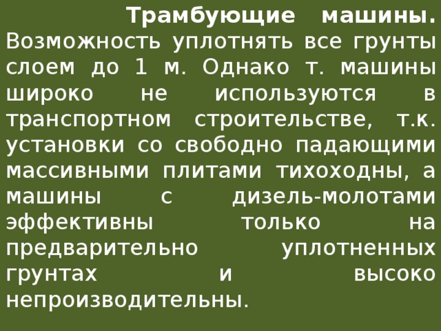  Трамбующие машины. Возможность уплотнять все грунты слоем до 1 м. Однако т. машины широко не используются в транспортном строительстве, т.к. установки со свободно падающими массивными плитами тихоходны, а машины с дизель-молотами эффективны только на предварительно уплотненных грунтах и высоко непроизводительны. 
