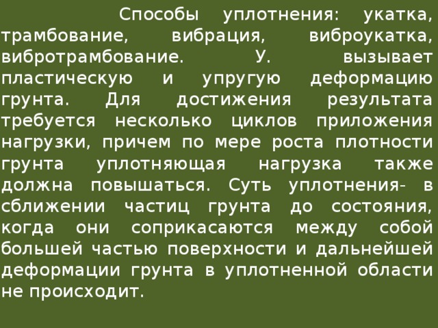  Способы уплотнения: укатка, трамбование, вибрация, виброукатка, вибротрамбование. У. вызывает пластическую и упругую деформацию грунта. Для достижения результата требуется несколько циклов приложения нагрузки, причем по мере роста плотности грунта уплотняющая нагрузка также должна повышаться. Суть уплотнения- в сближении частиц грунта до состояния, когда они соприкасаются между собой большей частью поверхности и дальнейшей деформации грунта в уплотненной области не происходит.   