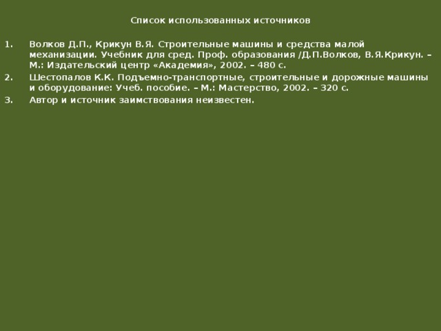  Список использованных источников Волков Д.П., Крикун В.Я. Строительные машины и средства малой механизации. Учебник для сред. Проф. образования /Д.П.Волков, В.Я.Крикун. – М.: Издательский центр «Академия», 2002. – 480 с. Шестопалов К.К. Подъемно-транспортные, строительные и дорожные машины и оборудование: Учеб. пособие. – М.: Мастерство, 2002. – 320 с. Автор и источник заимствования неизвестен. 