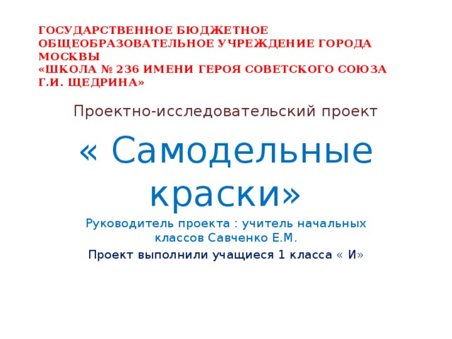 ГОСУДАРСТВЕННОЕ БЮДЖЕТНОЕ ОБЩЕОБРАЗОВАТЕЛЬНОЕ УЧРЕЖДЕНИЕ ГОРОДА МОСКВЫ  «ШКОЛА № 236 ИМЕНИ ГЕРОЯ СОВЕТСКОГО СОЮЗА  Г.И. ЩЕДРИНА» Проектно-исследовательский проект « Самодельные краски» Руководитель проекта : учитель начальных классов Савченко Е.М. Проект выполнили учащиеся 1 класса « И» 
