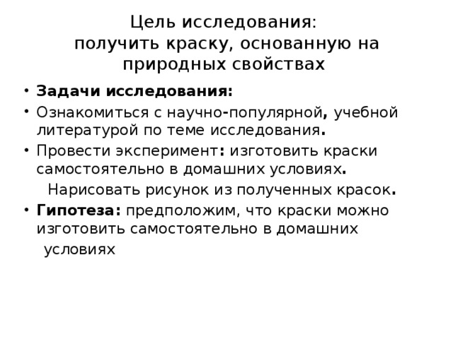 Цель исследования:  получить краску, основанную на природных свойствах Задачи исследования: Ознакомиться с научно - популярной ,  учебной литературой по теме исследования . Провести эксперимент :  изготовить краски самостоятельно в домашних условиях .  Нарисовать рисунок из полученных красок . Гипотеза:  предположим, что краски можно изготовить самостоятельно в домашних  условиях  