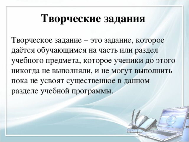 Творческие задания  Творческое задание – это задание, которое даётся обучающимся на часть или раздел учебного предмета, которое ученики до этого никогда не выполняли, и не могут выполнить пока не усвоят существенное в данном разделе учебной программы. 