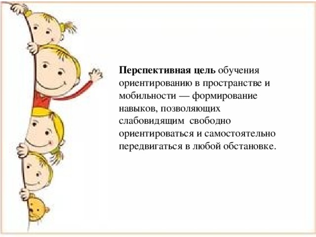 Перспективная  цель обучения ориентированию в пространстве и мобильности — формирование навыков, позволяющих слабовидящим свободно ориентироваться и самостоятельно передвигаться в любой обстановке. Перспективная цель обучения ориентированию в пространстве и мобильности — формирование навыков, позволяющих слабовидящим свободно ориентироваться и самостоятельно передвигаться в любой обстановке. 