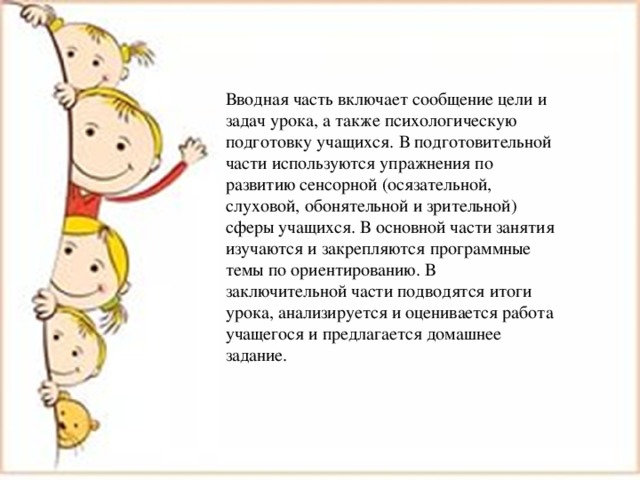 Вводная часть включает сообщение цели и задач урока, а также психологическую подготовку учащихся. В подготовительной части используются упражнения по развитию сенсорной (осязательной, слуховой, обонятельной и зрительной) сферы учащихся. В основной части занятия изучаются и закрепляются программные темы по ориентированию. В заключительной части подводятся итоги урока, анализируется и оценивается работа учащегося и предлагается домашнее задание. 