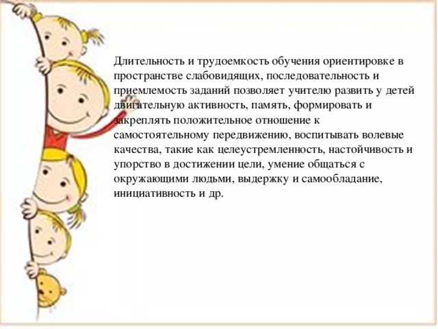 Длительность и трудоемкость обучения ориентировке в пространстве слабовидящих, последовательность и приемлемость заданий позволяет учителю развить у детей двигательную активность, память, формировать и закреплять положительное отношение к самостоятельному передвижению, воспитывать волевые качества, такие как целеустремленность, настойчивость и упорство в достижении цели, умение общаться с окружающими людьми, выдержку и самообладание, инициативность и др. 