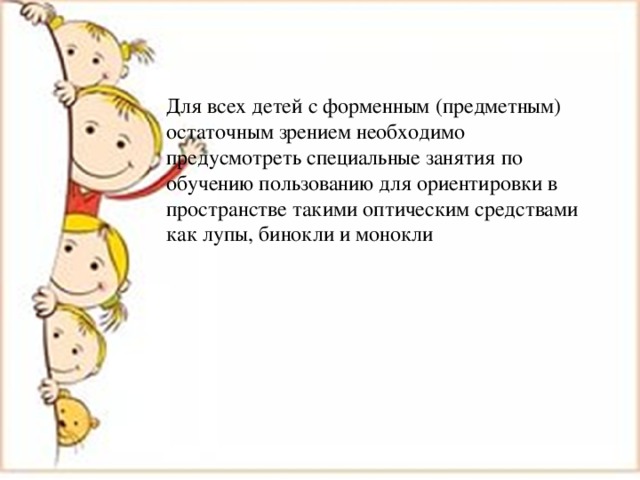 Для всех детей с форменным (предметным) остаточным зрением необходимо предусмотреть специальные занятия по обучению пользованию для ориентировки в пространстве такими оптическим средствами как лупы, бинокли и монокли 