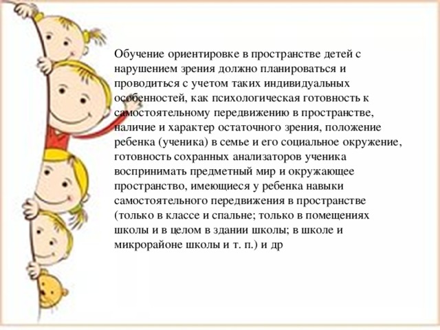 Обучение ориентировке в пространстве детей с нарушением зрения должно планироваться и проводиться с учетом таких индивидуальных особенностей, как психологическая готовность к самостоятельному передвижению в пространстве, наличие и характер остаточного зрения, положение ребенка (ученика) в семье и его социальное окружение, готовность сохранных анализаторов ученика воспринимать предметный мир и окружающее пространство, имеющиеся у ребенка навыки самостоятельного передвижения в пространстве (только в классе и спальне; только в помещениях школы и в целом в здании школы; в школе и микрорайоне школы и т. п.) и др 