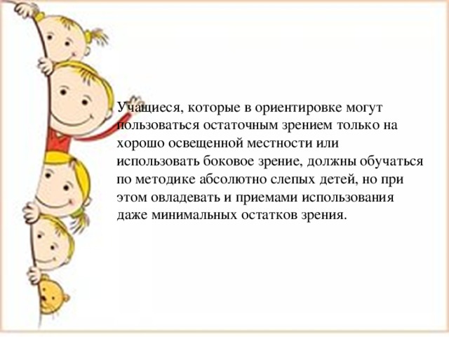 Учащиеся, которые в ориентировке могут пользоваться остаточным зрением только на хорошо освещенной местности или использовать боковое зрение, должны обучаться по методике абсолютно слепых детей, но при этом овладевать и приемами использования даже минимальных остатков зрения. 