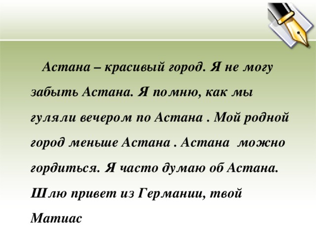 Астана – красивый город. Я не могу забыть Астана. Я помню, как мы гуляли вечером по Астана . Мой родной город меньше Астана . Астана можно гордиться. Я часто думаю об Астана. Шлю привет из Германии, твой Матиас