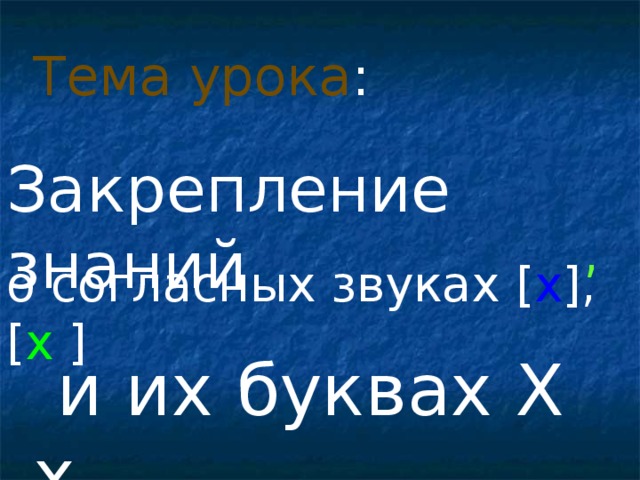 Тема урока : Закрепление знаний , о согласных звуках [ х ] , [ х  ]  и их буквах Х х