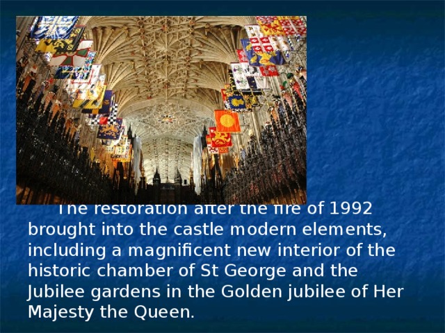  The restoration after the fire of 1992 brought into the castle modern elements, including a magnificent new interior of the historic chamber of St George and the Jubilee gardens in the Golden jubilee of Her Majesty the Queen. 