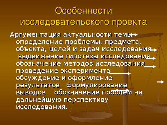 Особенности исследовательского проекта Аргументация актуальности темы определение проблемы, предмета, объекта, целей и задач исследования выдвижение гипотезы исследования обозначение методов исследования проведение эксперимента обсуждение и оформление результатов формулирование выводов обозначение проблем на дальнейшую перспективу исследования. 