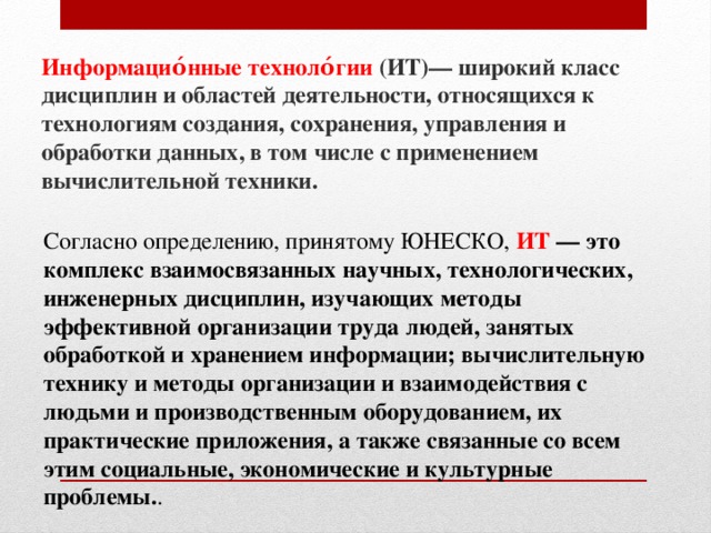 Информацио́нные техноло́гии (ИТ)— широкий класс дисциплин и областей деятельности, относящихся к технологиям создания, сохранения, управления и обработки данных, в том числе с применением вычислительной техники. Согласно определению, принятому ЮНЕСКО, ИТ — это комплекс взаимосвязанных научных, технологических, инженерных дисциплин, изучающих методы эффективной организации труда людей, занятых обработкой и хранением информации; вычислительную технику и методы организации и взаимодействия с людьми и производственным оборудованием, их практические приложения, а также связанные со всем этим социальные, экономические и культурные проблемы. . 