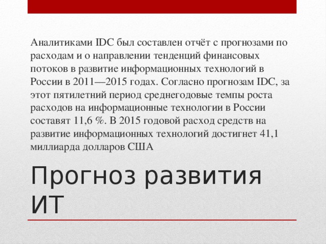 Аналитиками IDC был составлен отчёт с прогнозами по расходам и о направлении тенденций финансовых потоков в развитие информационных технологий в России в 2011—2015 годах. Согласно прогнозам IDC, за этот пятилетний период среднегодовые темпы роста расходов на информационные технологии в России составят 11,6 %. В 2015 годовой расход средств на развитие информационных технологий достигнет 41,1 миллиарда долларов США Прогноз развития ИТ 