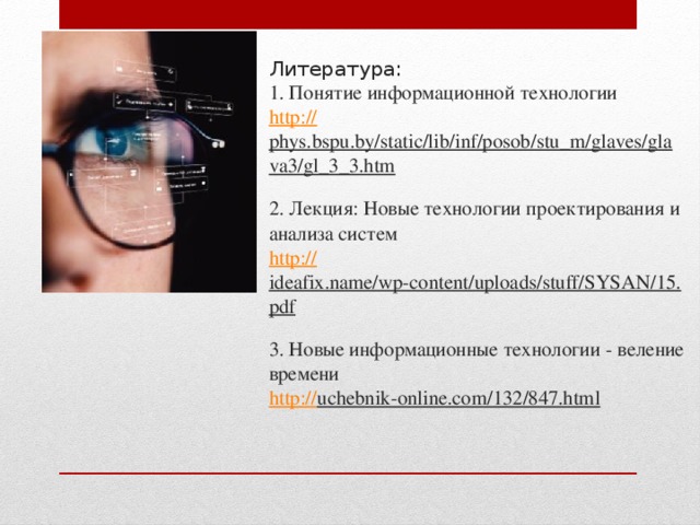 Литература:  1. Понятие информационной технологии  http :// phys.bspu.by/static/lib/inf/posob/stu_m/glaves/glava3/gl_3_3.htm  2. Лекция: Новые технологии проектирования и анализа систем  http:// ideafix.name/wp-content/uploads/stuff/SYSAN/15.pdf  3. Новые информационные технологии - веление времени  http:// uchebnik-online.com/132/847.html      