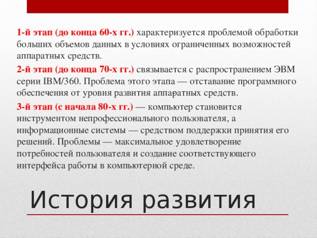 1-й этап (до конца 60-х гг.) характеризуется проблемой обработки больших объемов данных в условиях ограниченных возможностей аппаратных средств. 2-й этап (до конца 70-х гг.) связывается с распространением ЭВМ серии IBM/360. Проблема этого этапа — отставание программного обеспечения от уровня развития аппа­ратных средств. 3-й этап (с начала 80-х гг.) — компьютер становится инструментом непрофессио­нального пользователя, а информационные системы — средством поддержки принятия его решений. Проблемы — максимальное удовлетворение потребностей пользователя и созда­ние соответствующего интерфейса работы в компьютерной среде. История развития 
