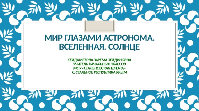     Мир глазами астронома. Вселенная. Солнце   Сейдаметова Зарема Зейдиновна  учитель начальных классов  МОУ «Стальновская школа»  с. Стальное Республика Крым      