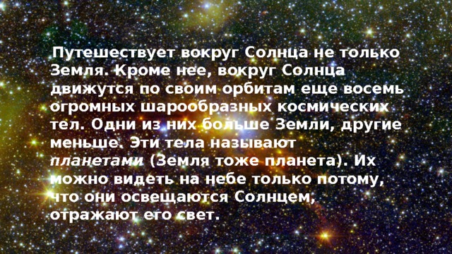 Путешествует вокруг Солнца не только Земля. Кроме нее, вокруг Солнца движутся по своим орбитам еще восемь огромных шарообразных космических тел. Одни из них больше Земли, другие меньше. Эти тела называют планетами  (Земля тоже планета). Их можно видеть на небе только потому, что они освещаются Солнцем, отражают его свет. 