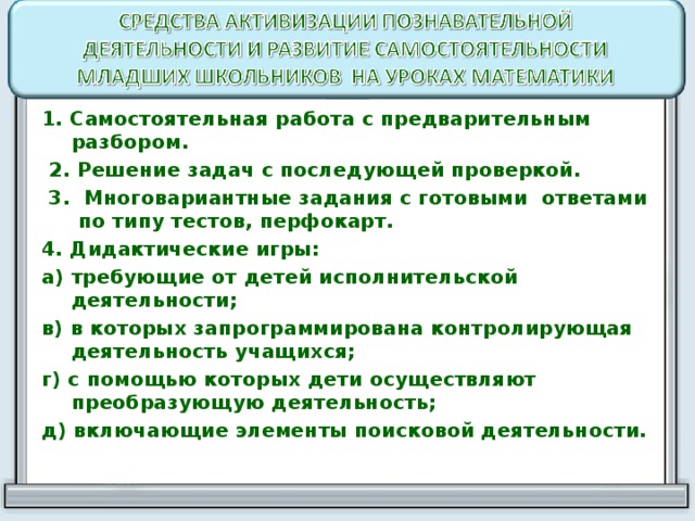 1. Самостоятельная работа с предварительным разбором.  2. Решение задач с последующей проверкой.  3. Многовариантные задания с готовыми ответами по типу тестов, перфокарт. 4. Дидактические игры: а) требующие от детей исполнительской деятельности; в) в которых запрограммирована контролирующая деятельность учащихся; г) с помощью которых дети осуществляют преобразующую деятельность; д) включающие элементы поисковой деятельности.  