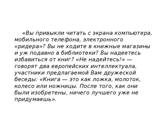  «Вы привыкли читать с экрана компьютера, мобильного телефона, электронного «ридера»? Вы не ходите в книжные магазины и уж подавно в библиотеки? Вы надеетесь избавиться от книг? «Не надейтесь!» — говорят два европейских интеллектуала, участники предлагаемой Вам дружеской беседы: «Книга — это как ложка, молоток, колесо или ножницы. После того, как они были изобретены, ничего лучшего уже не придумаешь». 