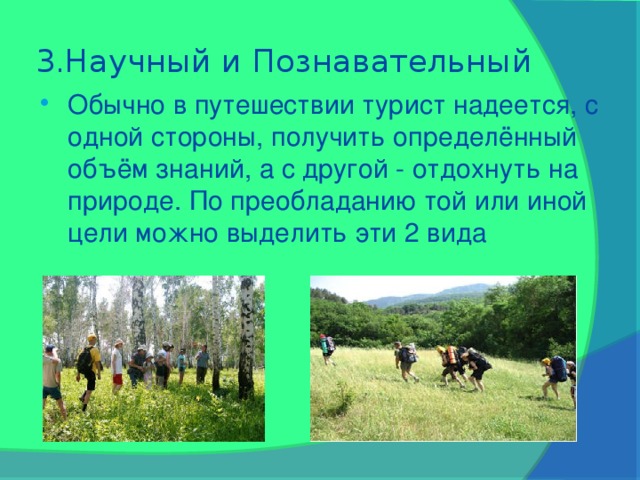 3.Научный и Познавательный Обычно в путешествии турист надеется, с одной стороны, получить определённый объём знаний, а с другой - отдохнуть на природе. По преобладанию той или иной цели можно выделить эти 2 вида 