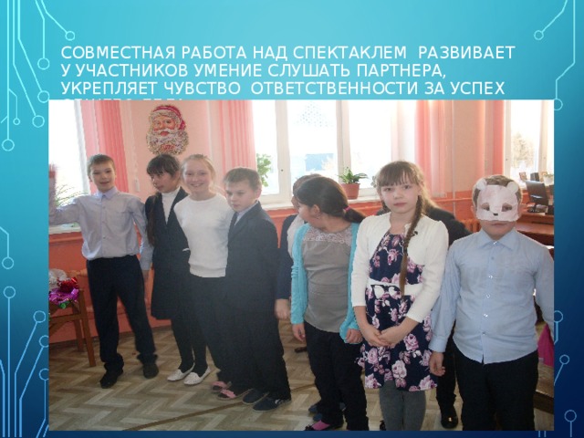 СОВМЕСТНАЯ РАБОТА НАД СПЕКТАКЛЕМ РАЗВИВАЕТ У УЧАСТНИКОВ УМЕНИЕ СЛУШАТЬ ПАРТНЕРА, УКРЕПЛЯЕТ ЧУВСТВО ОТВЕТСТВЕННОСТИ ЗА УСПЕХ ОБЩЕГО ДЕЛА.   