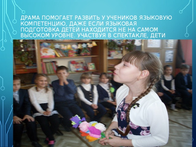ДРАМА ПОМОГАЕТ РАЗВИТЬ У УЧЕНИКОВ ЯЗЫКОВУЮ КОМПЕТЕНЦИЮ, ДАЖЕ ЕСЛИ ЯЗЫКОВАЯ ПОДГОТОВКА ДЕТЕЙ НАХОДИТСЯ НЕ НА САМОМ ВЫСОКОМ УРОВНЕ. УЧАСТВУЯ В СПЕКТАКЛЕ, ДЕТИ СЛУШАЮТ, СЛЫШАТ И ПОНИМАЮТ ДРУГ ДРУГА. 