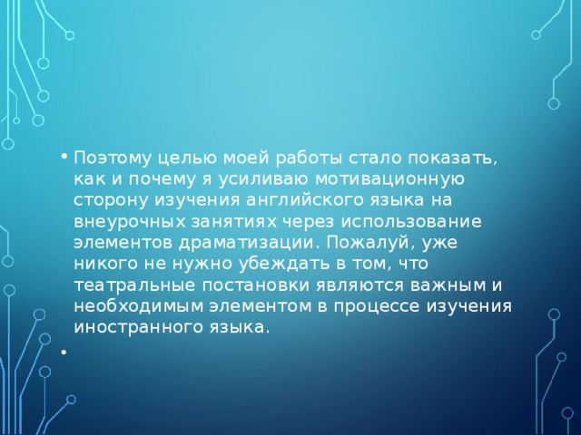 Поэтому целью моей работы стало показать, как и почему я усиливаю мотивационную сторону изучения английского языка на внеурочных занятиях через использование элементов драматизации. Пожалуй, уже никого не нужно убеждать в том, что театральные постановки являются важным и необходимым элементом в процессе изучения иностранного языка.     