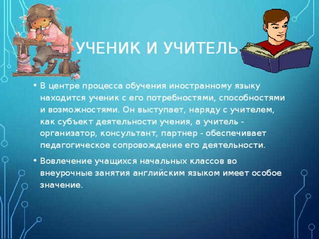 УЧЕНИК И УЧИТЕЛЬ. В центре процесса обучения иностранному языку находится ученик с его потребностями, способностями и возможностями. Он выступает, наряду с учителем, как субъект деятельности учения, а учитель ‑ организатор, консультант, партнер ‑ обеспечивает педагогическое сопровождение его деятельности. Вовлечение учащихся начальных классов во внеурочные занятия английским языком имеет особое значение. 