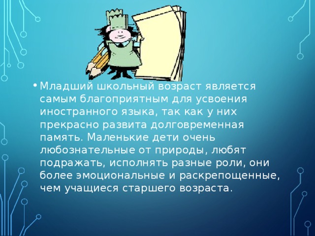 Младший школьный возраст является самым благоприятным для усвоения иностранного языка, так как у них прекрасно развита долговременная память. Маленькие дети очень любознательные от природы, любят подражать, исполнять разные роли, они более эмоциональные и раскрепощенные, чем учащиеся старшего возраста. 