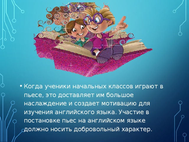 Когда ученики начальных классов играют в пьесе, это доставляет им большое наслаждение и создает мотивацию для изучения английского языка. Участие в постановке пьес на английском языке должно носить добровольный характер.  