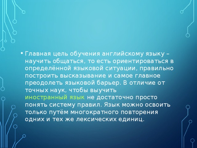 Главная цель обучения английскому языку – научить общаться, то есть ориентироваться в определённой языковой ситуации, правильно построить высказывание и самое главное преодолеть языковой барьер. В отличие от точных наук, чтобы выучить иностранный язык не достаточно просто понять систему правил. Язык можно освоить только путём многократного повторения одних и тех же лексических единиц. 