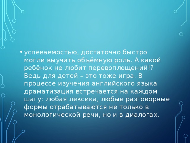 успеваемостью, достаточно быстро могли выучить объёмную роль. А какой ребёнок не любит перевоплощений!? Ведь для детей – это тоже игра. В процессе изучения английского языка драматизация встречается на каждом шагу: любая лексика, любые разговорные формы отрабатываются не только в монологической речи, но и в диалогах.  