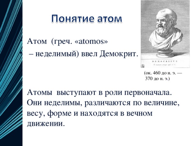 Атом  (греч. «atomos» – неделимый) ввел Демокрит.   Атомы выступают в роли первоначала. Они неделимы, различаются по величине, весу, форме и находятся в вечном движении.