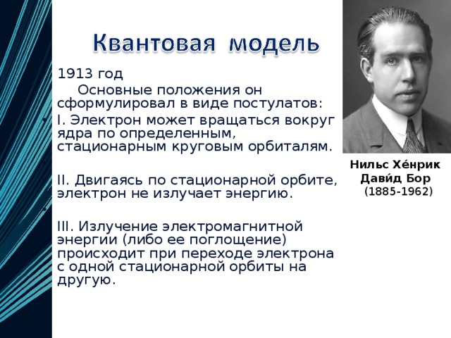 1913 год  Основные положения он сформулировал в виде постулатов:  I. Электрон может вращаться вокруг ядра по определенным, стационарным круговым орбиталям.   II. Двигаясь по стационарной орбите, электрон не излучает энергию.   III. Излучение электромагнитной энергии (либо ее поглощение) происходит при переходе электрона с одной стационарной орбиты на другую.