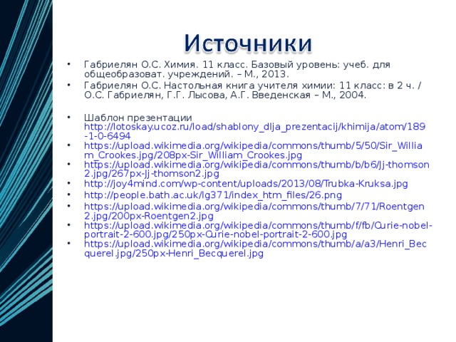 Габриелян О.С. Химия. 11 класс. Базовый уровень: учеб. для общеобразоват. учреждений. – М., 2013. Габриелян О.С. Настольная книга учителя химии: 11 класс: в 2 ч. / О.С. Габриелян, Г.Г. Лысова, А.Г. Введенская – М., 2004. Шаблон презентации http://lotoskay.ucoz.ru/load/shablony_dlja_prezentacij/khimija/atom/189-1-0-6494 https://upload.wikimedia.org/wikipedia/commons/thumb/5/50/Sir_William_Crookes.jpg/208px-Sir_William_Crookes.jpg https://upload.wikimedia.org/wikipedia/commons/thumb/b/b6/Jj-thomson2.jpg/267px-Jj-thomson2.jpg http://joy4mind.com/wp-content/uploads/2013/08/Trubka-Kruksa.jpg http://people.bath.ac.uk/lg371/index_htm_files/26.png https://upload.wikimedia.org/wikipedia/commons/thumb/7/71/Roentgen2.jpg/200px-Roentgen2.jpg https://upload.wikimedia.org/wikipedia/commons/thumb/f/fb/Curie-nobel-portrait-2-600.jpg/250px-Curie-nobel-portrait-2-600.jpg https://upload.wikimedia.org/wikipedia/commons/thumb/a/a3/Henri_Becquerel.jpg/250px-Henri_Becquerel.jpg