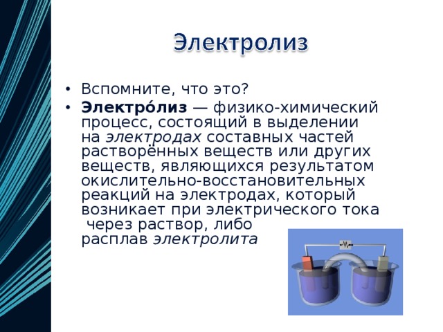 Вспомните, что это? Электро́лиз  — физико-химический процесс, состоящий в выделении на  электродах  составных частей растворённых веществ или других веществ, являющихся результатом окислительно-восстановительных реакций на электродах, который возникает при электрического тока  через раствор, либо расплав  электролита