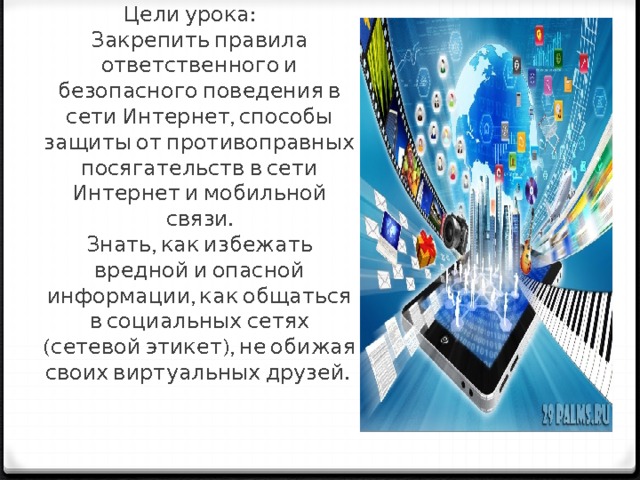 Цели урока:  Закрепить правила ответственного и безопасного поведения в сети Интернет, способы защиты от противоправных посягательств в сети Интернет и мобильной связи.  Знать, как избежать вредной и опасной информации, как общаться в социальных сетях (сетевой этикет), не обижая своих виртуальных друзей.    