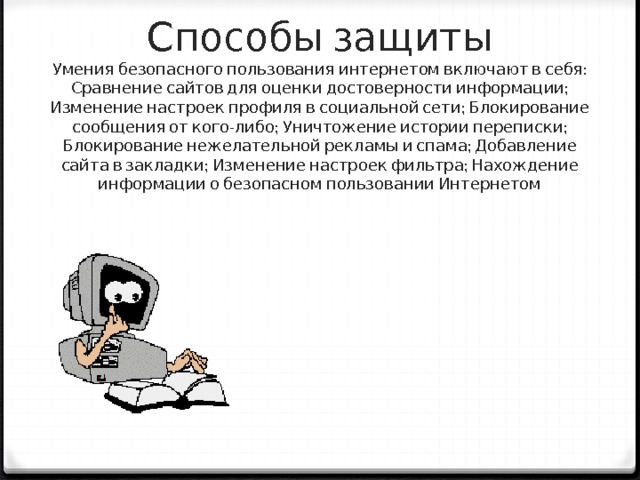 Способы защиты  Умения безопасного пользования интернетом включают в себя: Сравнение сайтов для оценки достоверности информации; Изменение настроек профиля в социальной сети; Блокирование сообщения от кого-либо; Уничтожение истории переписки; Блокирование нежелательной рекламы и спама; Добавление сайта в закладки; Изменение настроек фильтра; Нахождение информации о безопасном пользовании Интернетом   
