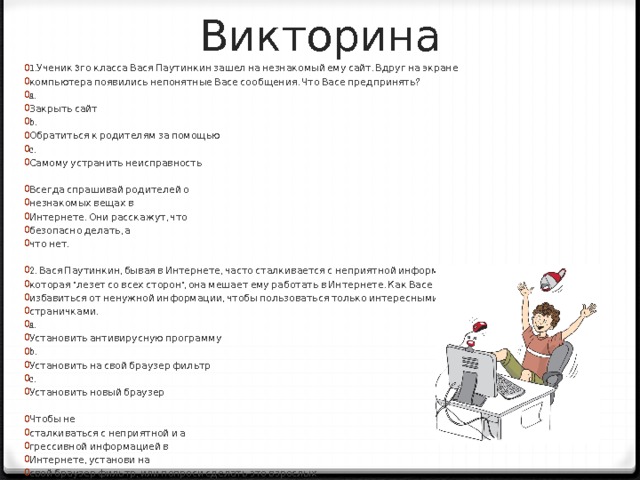 Викторина 1.Ученик 3го класса Вася Паутинкин зашел на незнакомый ему сайт. Вдруг на экране компьютера появились непонятные Васе сообщения. Что Васе предпринять? a. Закрыть сайт b. Обратиться к родителям за помощью c. Самому устранить неисправность Всегда спрашивай родителей о незнакомых вещах в Интернете. Они расскажут, что безопасно делать, а что нет. 2. Вася Паутинкин, бывая в Интернете, часто сталкивается с неприятной информацией, которая “лезет со всех сторон”, она мешает ему работать в Интернете. Как Васе избавиться от ненужной информации, чтобы пользоваться только интересными ему страничками. a. Установить антивирусную программу b. Установить на свой браузер фильтр c. Установить новый браузер Чтобы не сталкиваться с неприятной и а грессивной информацией в Интернете, установи на свой браузер фильтр, или попроси сделать это взрослых тогда можешь смело пользоваться интересными тебе страничками в Интернете. 