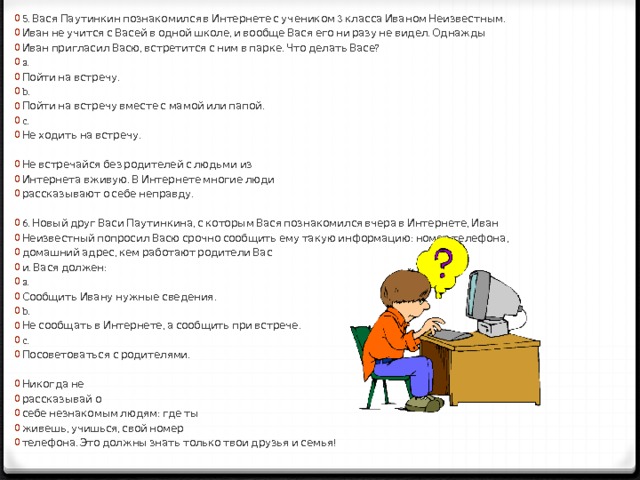 5. Вася Паутинкин познакомился в Интернете с учеником 3 класса Иваном Неизвестным. Иван не учится с Васей в одной школе, и вообще Вася его ни разу не видел. Однажды Иван пригласил Васю, встретится с ним в парке. Что делать Васе? a. Пойти на встречу. b. Пойти на встречу вместе с мамой или папой. c. Не ходить на встречу. Не встречайся без родителей с людьми из Интернета вживую. В Интернете многие люди рассказывают о себе неправду. 6. Новый друг Васи Паутинкина, с которым Вася познакомился вчера в Интернете, Иван Неизвестный попросил Васю срочно сообщить ему такую информацию: номер телефона, домашний адрес, кем работают родители Вас и. Вася должен: a. Сообщить Ивану нужные сведения. b. Не сообщать в Интернете, а сообщить при встрече. c. Посоветоваться с родителями. Никогда не рассказывай о себе незнакомым людям: где ты живешь, учишься, свой номер телефона. Это должны знать только твои друзья и семья! 