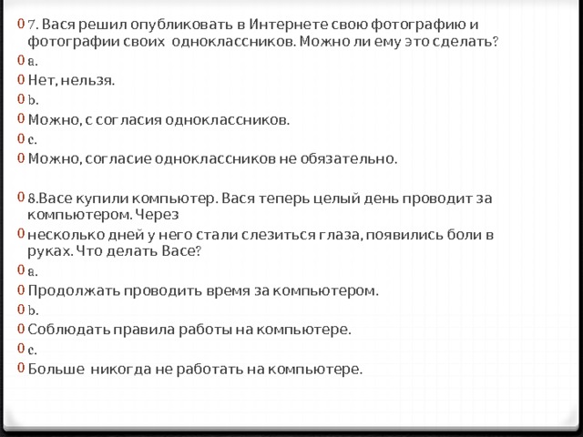 7. Вася решил опубликовать в Интернете свою фотографию и фотографии своих одноклассников. Можно ли ему это сделать? a.  Нет, нельзя. b. Можно, с согласия одноклассников. c. Можно, согласие одноклассников не обязательно. 8.Васе купили компьютер. Вася теперь целый день проводит за компьютером. Через несколько дней у него стали слезиться глаза, появились боли в руках. Что делать Васе? a. Продолжать проводить время за компьютером. b. Соблюдать правила работы на компьютере. c. Больше никогда не работать на компьютере. 