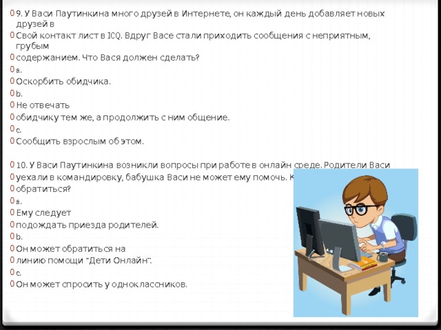 9. У Васи Паутинкина много друзей в Интернете, он каждый день добавляет новых друзей в Свой контакт лист в ICQ. Вдруг Васе стали приходить сообщения с неприятным, грубым содержанием. Что Вася должен сделать? a. Оскорбить обидчика. b. Не отвечать обидчику тем же, а продолжить с ним общение. c. Сообщить взрослым об этом. 10. У Васи Паутинкина возникли вопросы при работе в онлайн среде. Родители Васи уехали в командировку, бабушка Васи не может ему помочь. К кому Вася может обратиться? a. Ему следует подождать приезда родителей. b. Он может обратиться на линию помощи “Дети Онлайн”. c. Он может спросить у одноклассников. 
