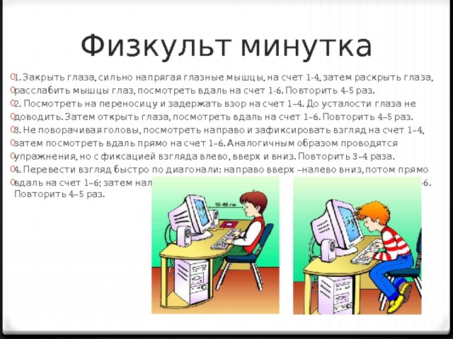 Физкульт минутка   1. Закрыть глаза, сильно напрягая глазные мышцы, на счет 1-4, затем раскрыть глаза, расслабить мышцы глаз, посмотреть вдаль на счет 1-6. Повторить 4-5 раз. 2. Посмотреть на переносицу и задержать взор на счет 1–4. До усталости глаза не доводить. Затем открыть глаза, посмотреть вдаль на счет 1–6. Повторить 4–5 раз. 3. Не поворачивая головы, посмотреть направо и зафиксировать взгляд на счет 1–4, затем посмотреть вдаль прямо на счет 1–6. Аналогичным образом проводятся упражнения, но с фиксацией взгляда влево, вверх и вниз. Повторить 3–4 раза. 4. Перевести взгляд быстро по диагонали: направо вверх –налево вниз, потом прямо вдаль на счет 1–6; затем налево вверх –направо вниз и посмотреть вдаль на счет 1–6. Повторить 4–5 раз. 