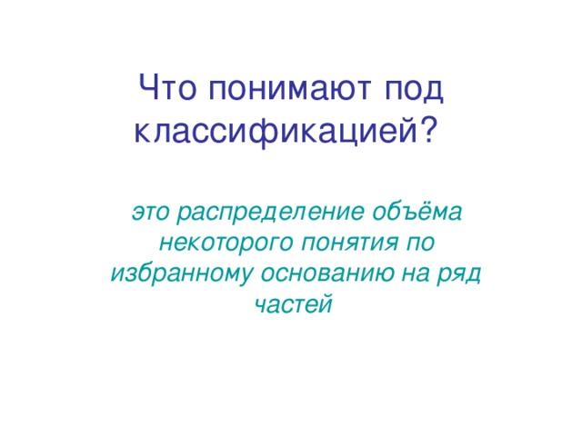 Что понимают под классификацией?  это распределение объёма некоторого понятия по избранному основанию на ряд частей